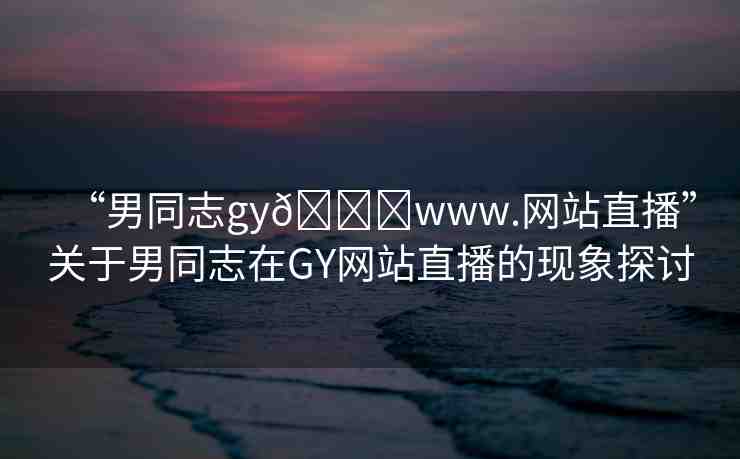 “男同志gy??www.網(wǎng)站直播”關(guān)于男同志在GY網(wǎng)站直播的現(xiàn)象探討