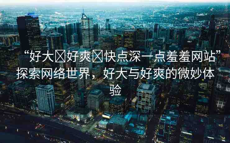 “好大?好爽?快點(diǎn)深一點(diǎn)羞羞網(wǎng)站”探索網(wǎng)絡(luò)世界，好大與好爽的微妙體驗(yàn)