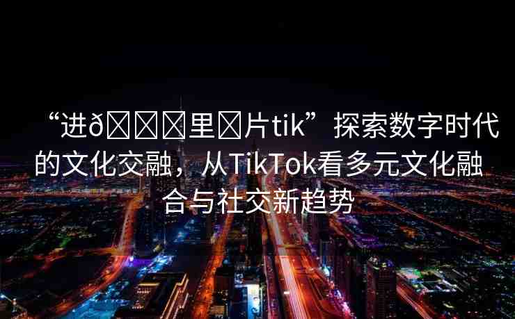 “進(jìn)??里?片tik”探索數(shù)字時代的文化交融，從TikTok看多元文化融合與社交新趨勢