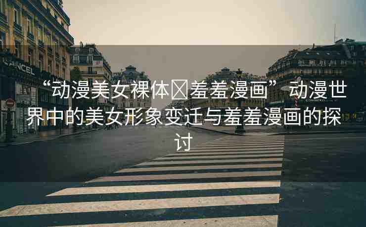 “動漫美女裸體?羞羞漫畫”動漫世界中的美女形象變遷與羞羞漫畫的探討