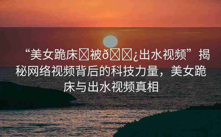 “美女跪床?被??出水視頻”揭秘網絡視頻背后的科技力量，美女跪床與出水視頻真相