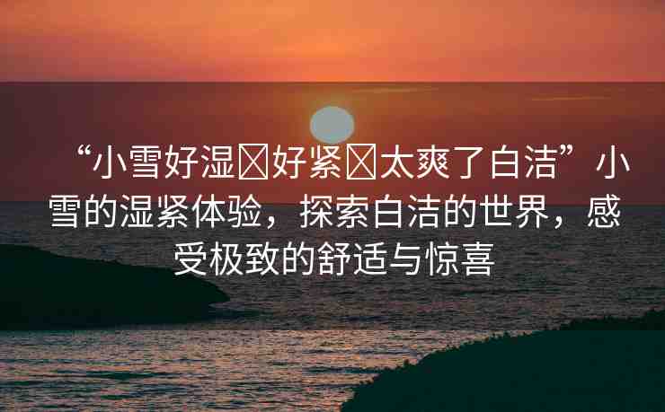 “小雪好濕?好緊?太爽了白潔”小雪的濕緊體驗(yàn)，探索白潔的世界，感受極致的舒適與驚喜