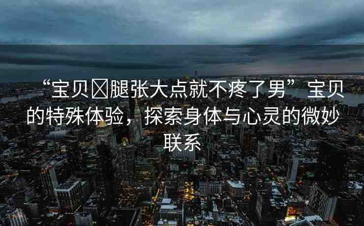 “寶貝?腿張大點(diǎn)就不疼了男”寶貝的特殊體驗(yàn)，探索身體與心靈的微妙聯(lián)系