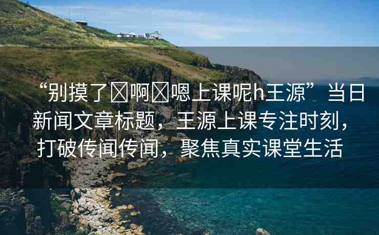 “別摸了?啊?嗯上課呢h王源”當(dāng)日新聞文章標(biāo)題，王源上課專注時(shí)刻，打破傳聞傳聞，聚焦真實(shí)課堂生活