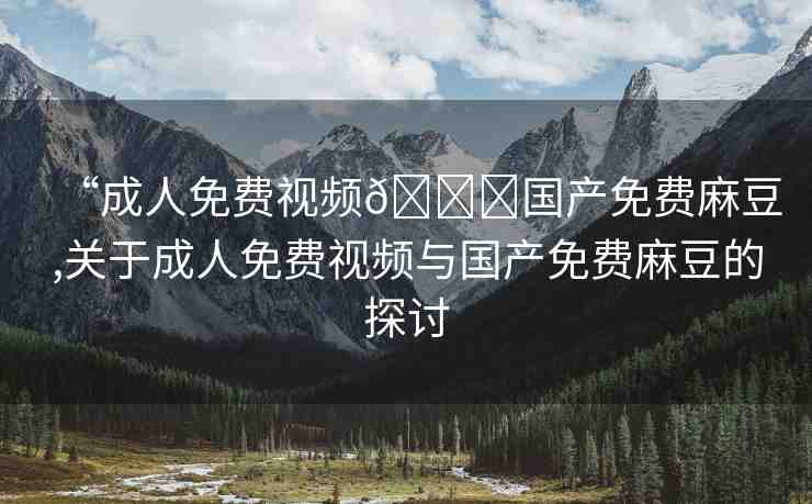 “成人免費視頻??國產(chǎn)免費麻豆,關于成人免費視頻與國產(chǎn)免費麻豆的探討