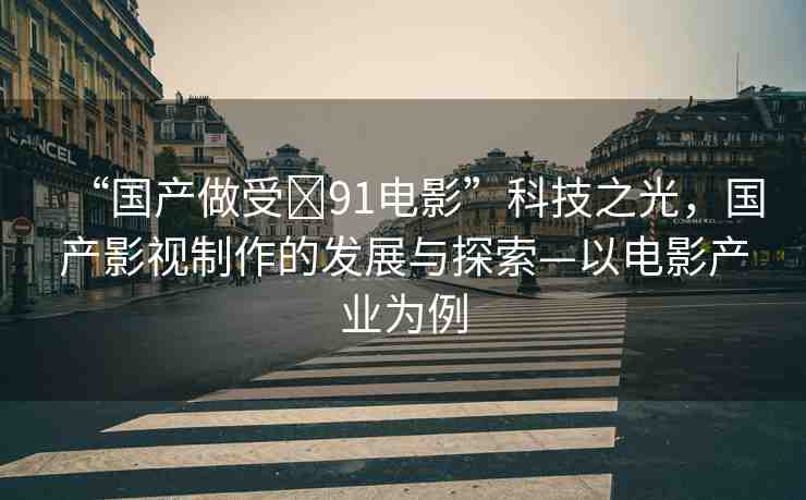 “國產(chǎn)做受?91電影”科技之光，國產(chǎn)影視制作的發(fā)展與探索—以電影產(chǎn)業(yè)為例