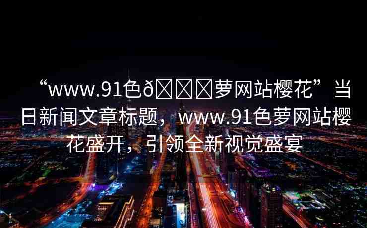 “www.91色??蘿網(wǎng)站櫻花”當(dāng)日新聞文章標(biāo)題，www.91色蘿網(wǎng)站櫻花盛開，引領(lǐng)全新視覺盛宴