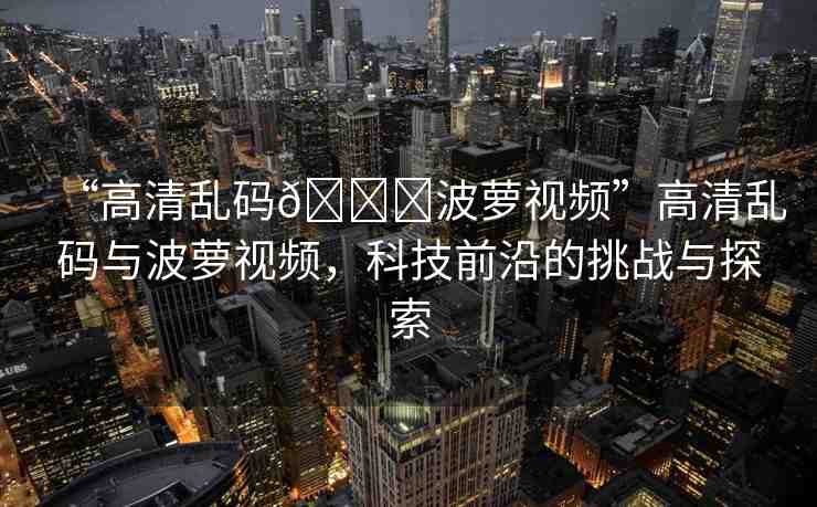 “高清亂碼??波蘿視頻”高清亂碼與波蘿視頻，科技前沿的挑戰(zhàn)與探索