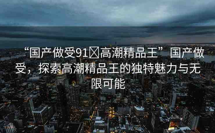 “國產(chǎn)做受91?高潮精品王”國產(chǎn)做受，探索高潮精品王的獨特魅力與無限可能