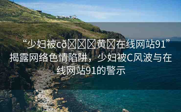 “少婦被c??黃?在線網(wǎng)站91”揭露網(wǎng)絡(luò)色情陷阱，少婦被C風(fēng)波與在線網(wǎng)站91的警示
