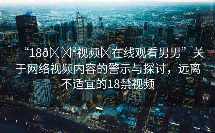 “18??視頻?在線觀看男男”關(guān)于網(wǎng)絡(luò)視頻內(nèi)容的警示與探討，遠(yuǎn)離不適宜的18禁視頻