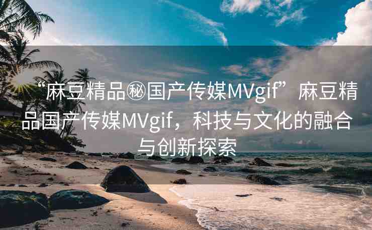 “麻豆精品秘國產(chǎn)傳媒MVgif”麻豆精品國產(chǎn)傳媒MVgif，科技與文化的融合與創(chuàng)新探索