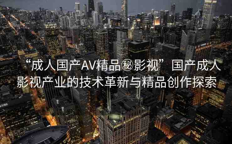 “成人國產(chǎn)AV精品秘影視”國產(chǎn)成人影視產(chǎn)業(yè)的技術(shù)革新與精品創(chuàng)作探索