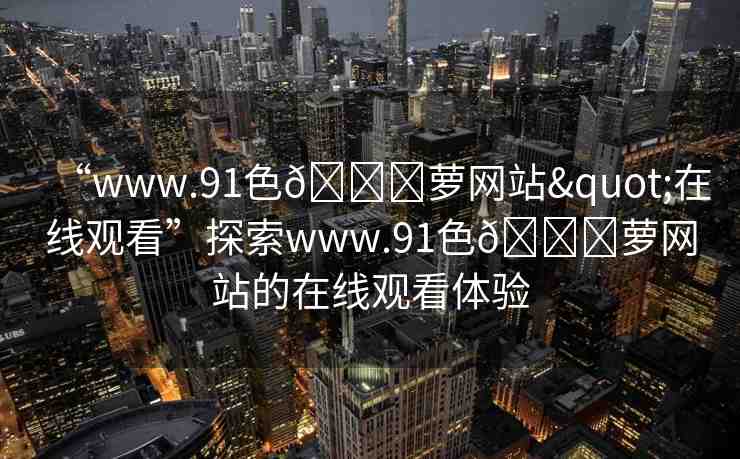 “www.91色??蘿網(wǎng)站"在線觀看”探索www.91色??蘿網(wǎng)站的在線觀看體驗(yàn)