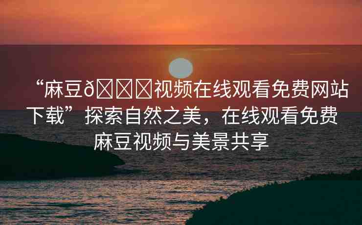 “麻豆??視頻在線觀看免費(fèi)網(wǎng)站下載”探索自然之美，在線觀看免費(fèi)麻豆視頻與美景共享