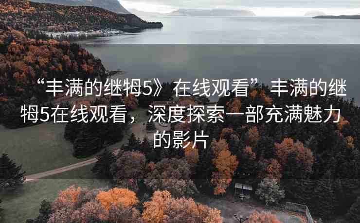 “豐滿的繼牳5》在線觀看”豐滿的繼牳5在線觀看，深度探索一部充滿魅力的影片