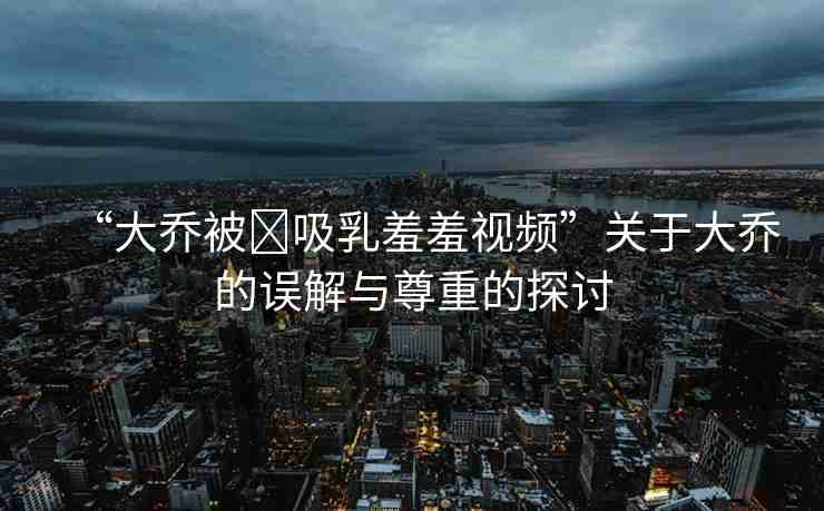 “大喬被?吸乳羞羞視頻”關(guān)于大喬的誤解與尊重的探討
