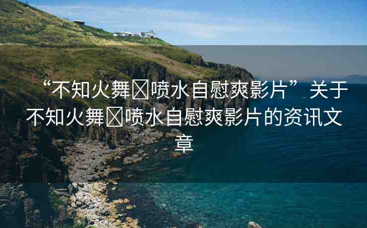 “不知火舞?噴水自慰爽影片”關(guān)于不知火舞?噴水自慰爽影片的資訊文章