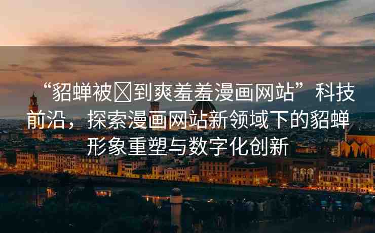 “貂蟬被?到爽羞羞漫畫網(wǎng)站”科技前沿，探索漫畫網(wǎng)站新領(lǐng)域下的貂蟬形象重塑與數(shù)字化創(chuàng)新