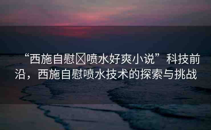 “西施自慰?噴水好爽小說”科技前沿，西施自慰噴水技術(shù)的探索與挑戰(zhàn)
