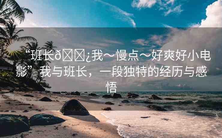 “班長??我～慢點～好爽好小電影”我與班長，一段獨特的經(jīng)歷與感悟