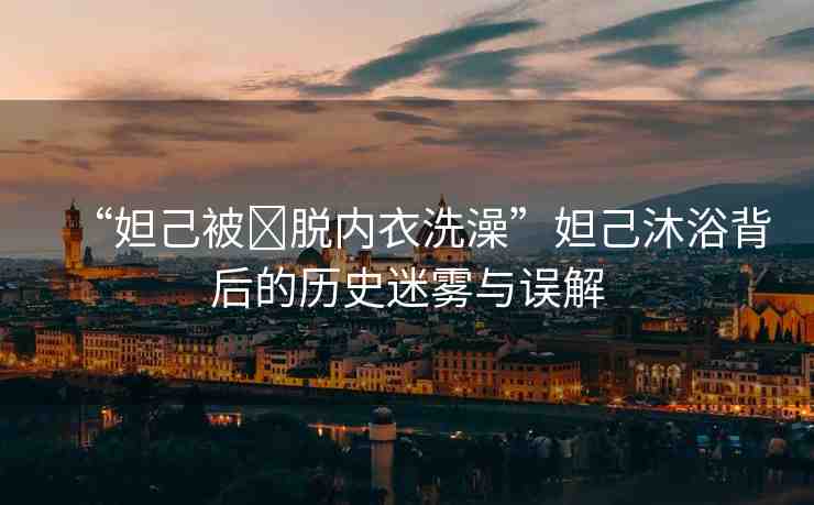 “妲己被?脫內(nèi)衣洗澡”妲己沐浴背后的歷史迷霧與誤解