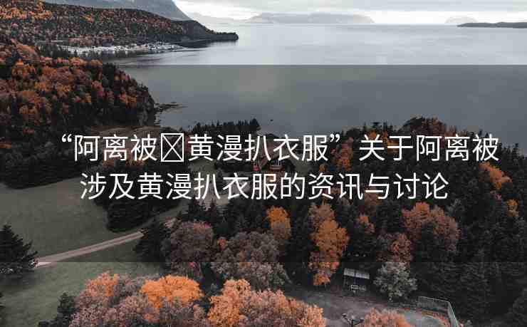 “阿離被?黃漫扒衣服”關(guān)于阿離被涉及黃漫扒衣服的資訊與討論