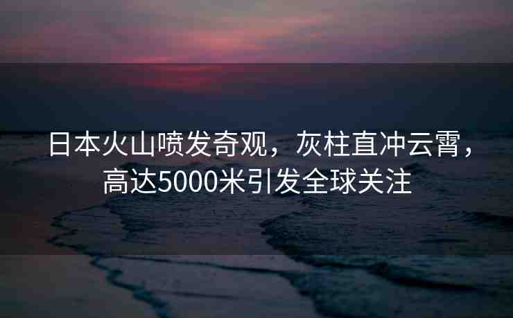 日本火山噴發(fā)奇觀，灰柱直沖云霄，高達(dá)5000米引發(fā)全球關(guān)注