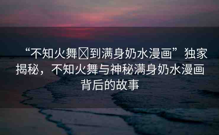 “不知火舞?到滿身奶水漫畫”獨(dú)家揭秘，不知火舞與神秘滿身奶水漫畫背后的故事