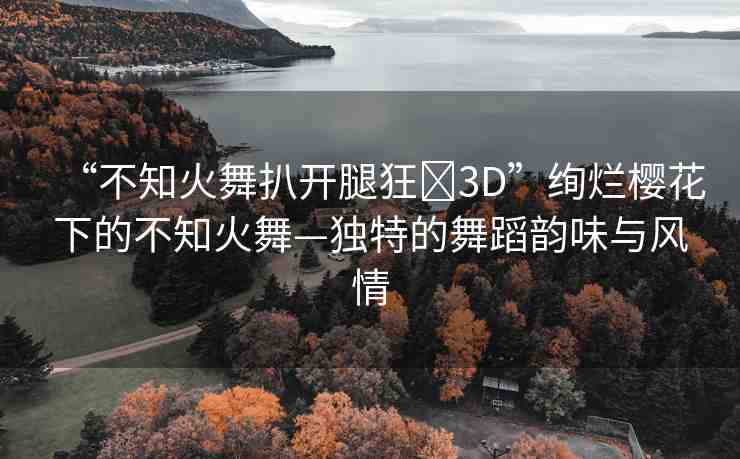 “不知火舞扒開腿狂?3D”絢爛櫻花下的不知火舞—獨特的舞蹈韻味與風(fēng)情