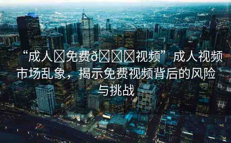 “成人?免費(fèi)??視頻”成人視頻市場(chǎng)亂象，揭示免費(fèi)視頻背后的風(fēng)險(xiǎn)與挑戰(zhàn)