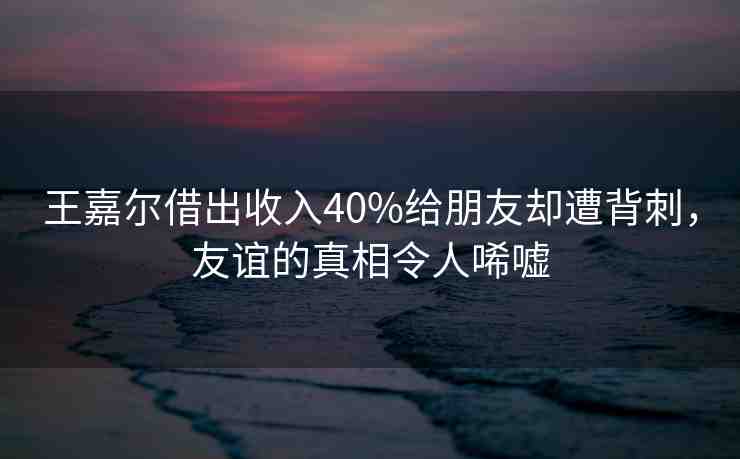 王嘉爾借出收入40%給朋友卻遭背刺，友誼的真相令人唏噓
