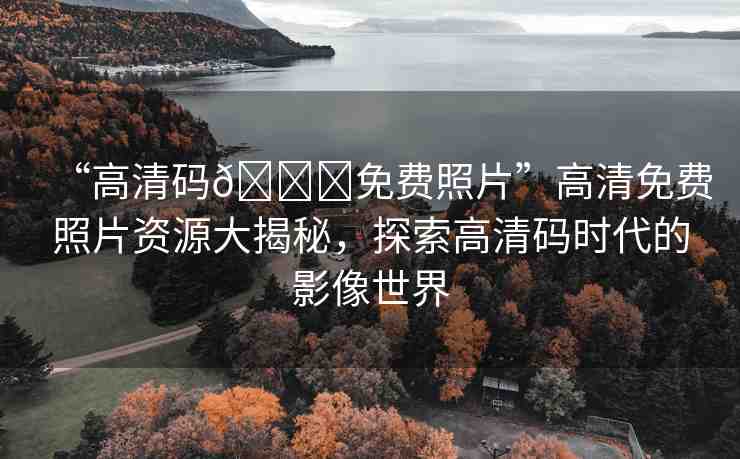 “高清碼??免費(fèi)照片”高清免費(fèi)照片資源大揭秘，探索高清碼時(shí)代的影像世界