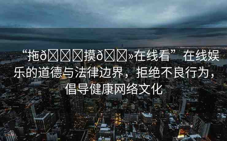 “拖??摸??在線看”在線娛樂(lè)的道德與法律邊界，拒絕不良行為，倡導(dǎo)健康網(wǎng)絡(luò)文化