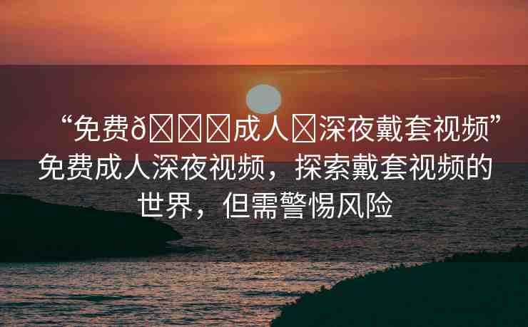 “免費??成人?深夜戴套視頻”免費成人深夜視頻，探索戴套視頻的世界，但需警惕風險