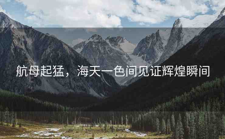 航母起猛，海天一色間見證輝煌瞬間
