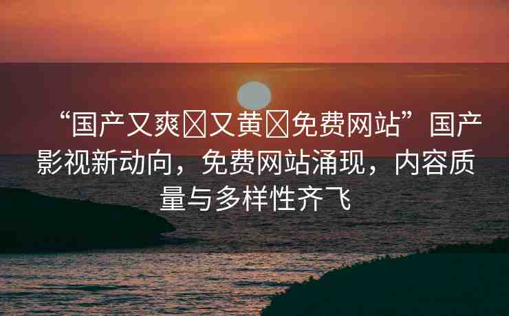 “國產又爽?又黃?免費網站”國產影視新動向，免費網站涌現(xiàn)，內容質量與多樣性齊飛