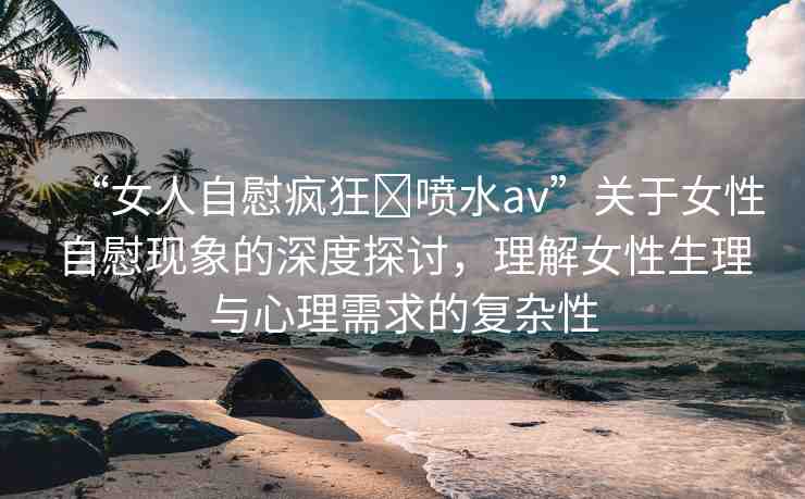 “女人自慰瘋狂?噴水a(chǎn)v”關(guān)于女性自慰現(xiàn)象的深度探討，理解女性生理與心理需求的復(fù)雜性