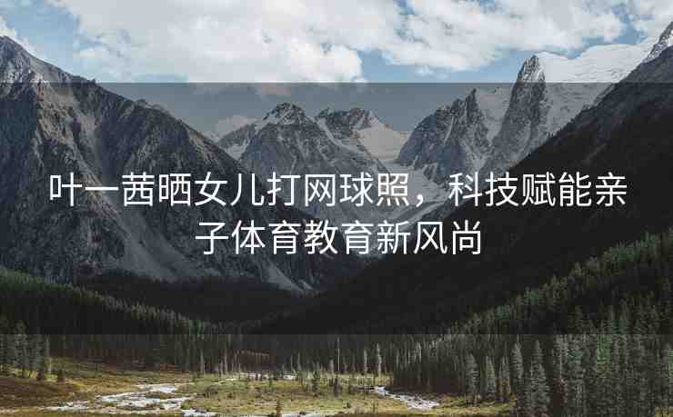 葉一茜曬女兒打網(wǎng)球照，科技賦能親子體育教育新風(fēng)尚