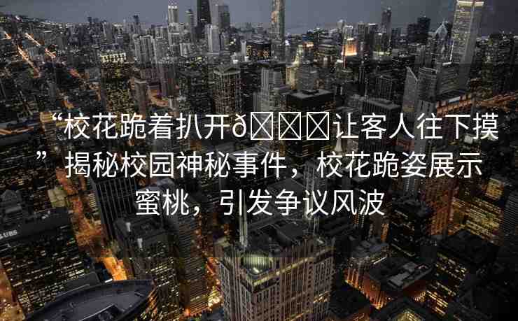 “?；ü蛑情_??讓客人往下摸”揭秘校園神秘事件，?；ü蜃苏故久厶?，引發(fā)爭(zhēng)議風(fēng)波