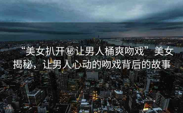 “美女扒開秘讓男人桶爽吻戲”美女揭秘，讓男人心動的吻戲背后的故事