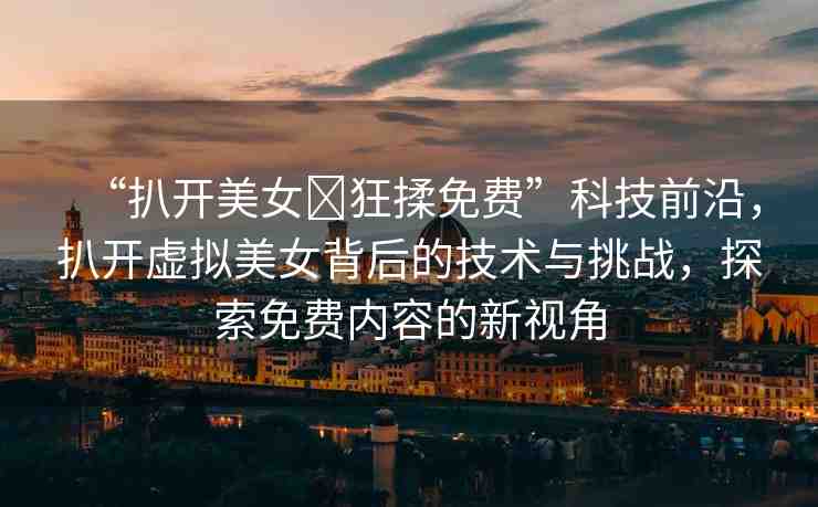 “扒開美女?狂揉免費”科技前沿，扒開虛擬美女背后的技術(shù)與挑戰(zhàn)，探索免費內(nèi)容的新視角