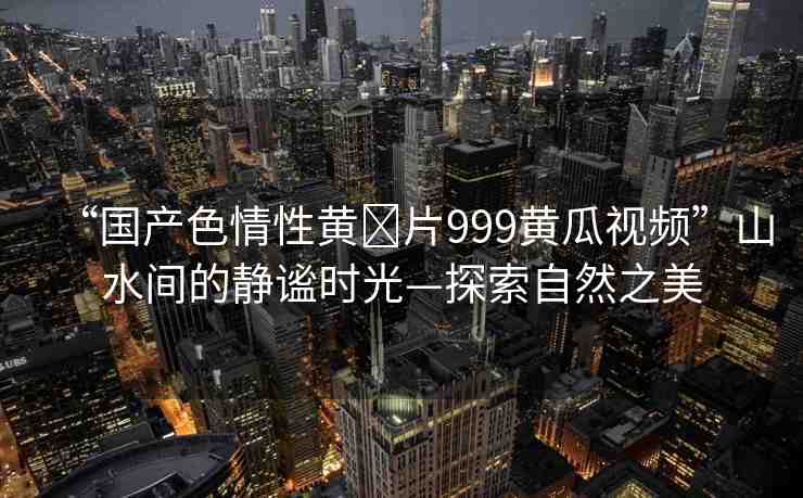 “國(guó)產(chǎn)色情性黃?片999黃瓜視頻”山水間的靜謐時(shí)光—探索自然之美