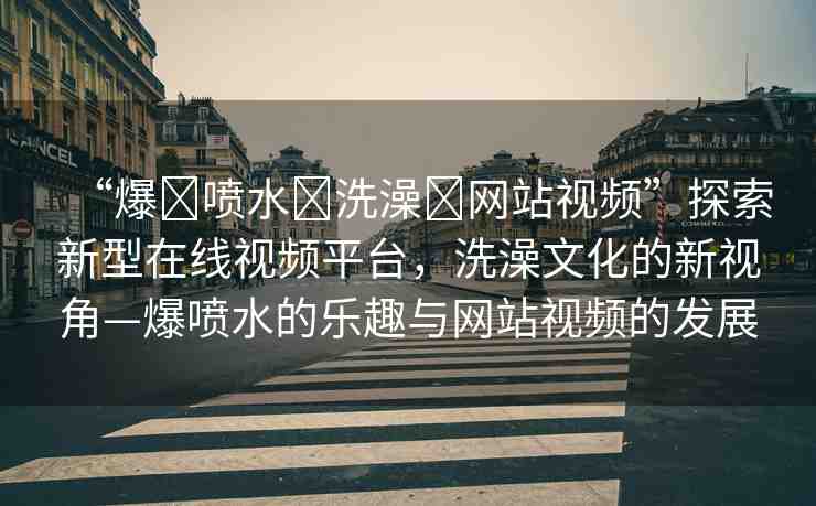 “爆?噴水?洗澡?網(wǎng)站視頻”探索新型在線視頻平臺(tái)，洗澡文化的新視角—爆噴水的樂(lè)趣與網(wǎng)站視頻的發(fā)展