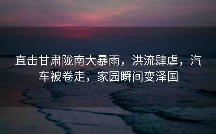 直擊甘肅隴南大暴雨，洪流肆虐，汽車被卷走，家園瞬間變澤國