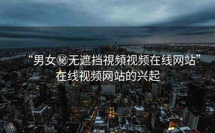“男女秘?zé)o遮擋視頻視頻在線網(wǎng)站”在線視頻網(wǎng)站的興起