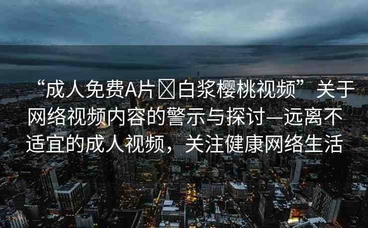 “成人免費A片?白漿櫻桃視頻”關(guān)于網(wǎng)絡(luò)視頻內(nèi)容的警示與探討—遠離不適宜的成人視頻，關(guān)注健康網(wǎng)絡(luò)生活