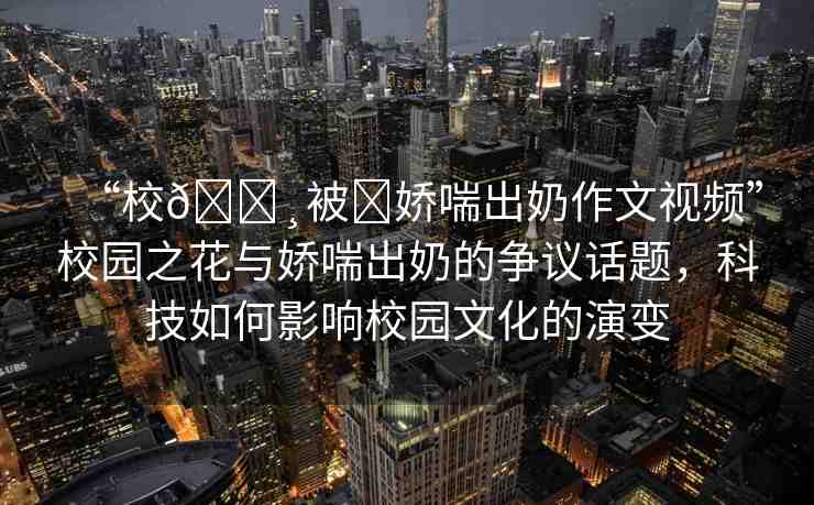 “校??被?嬌喘出奶作文視頻”校園之花與嬌喘出奶的爭議話題，科技如何影響校園文化的演變