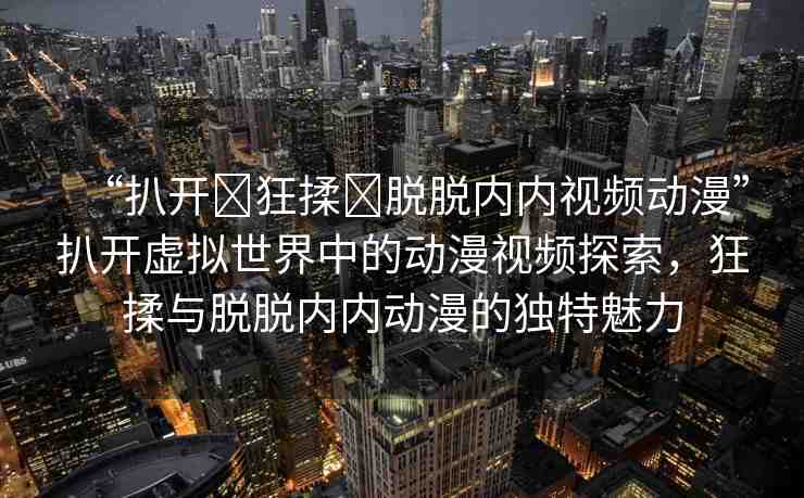 “扒開?狂揉?脫脫內(nèi)內(nèi)視頻動(dòng)漫”扒開虛擬世界中的動(dòng)漫視頻探索，狂揉與脫脫內(nèi)內(nèi)動(dòng)漫的獨(dú)特魅力