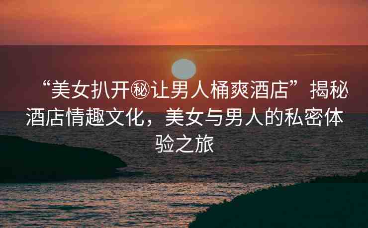 “美女扒開秘讓男人桶爽酒店”揭秘酒店情趣文化，美女與男人的私密體驗(yàn)之旅